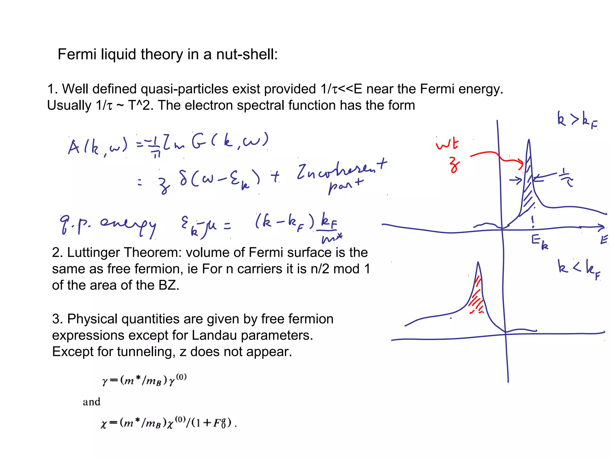 Fermi liquid theory in a nut-shell:
2. Luttinger Theorem: volume of Fermi surface is the
same as free fermion, ie For n carriers it is n/2 mod 1
of the area of the BZ.
1. Well defined quasi-particles exist provided 1/τ<<E near the Fermi energy.
Usually 1/τ ~ T^2. The electron spectral function has the form
3. Physical quantities are given by free fermion
expressions except for Landau parameters.
Except for tunneling, z does not appear.
 