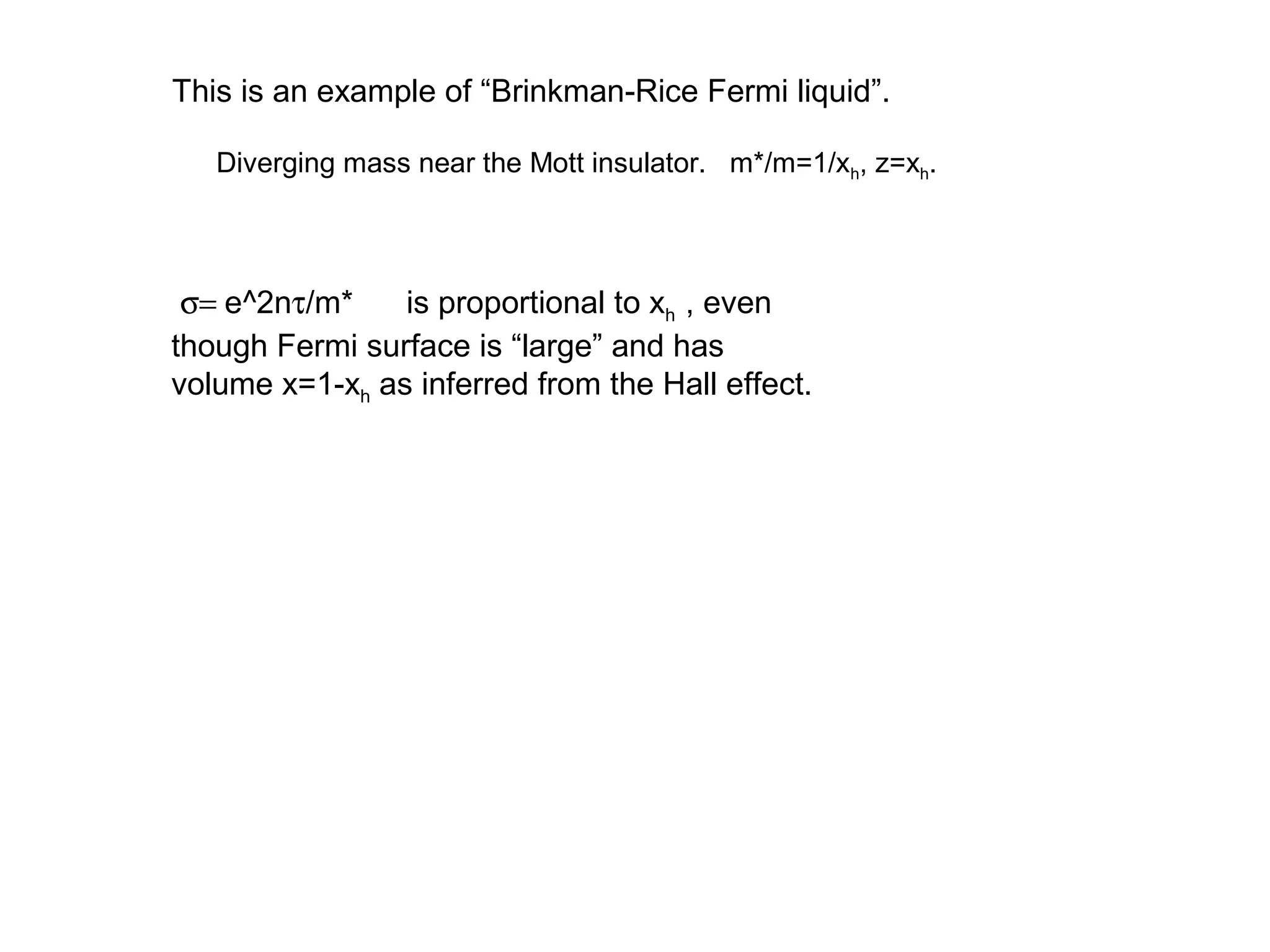 This is an example of “Brinkman-Rice Fermi liquid”.
Diverging mass near the Mott insulator. m*/m=1/xh, z=xh.
σ= e^2nτ/m* is proportional to xh , even
though Fermi surface is “large” and has
volume x=1-xh as inferred from the Hall effect.
 