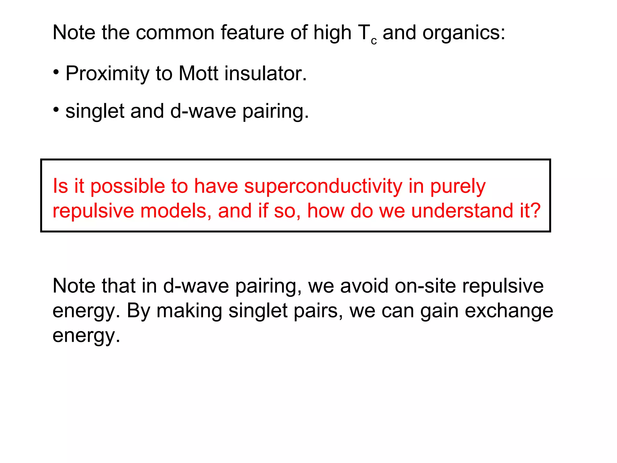Note the common feature of high Tc and organics:
• Proximity to Mott insulator.
• singlet and d-wave pairing.
Is it possible to have superconductivity in purely
repulsive models, and if so, how do we understand it?
Note that in d-wave pairing, we avoid on-site repulsive
energy. By making singlet pairs, we can gain exchange
energy.
 