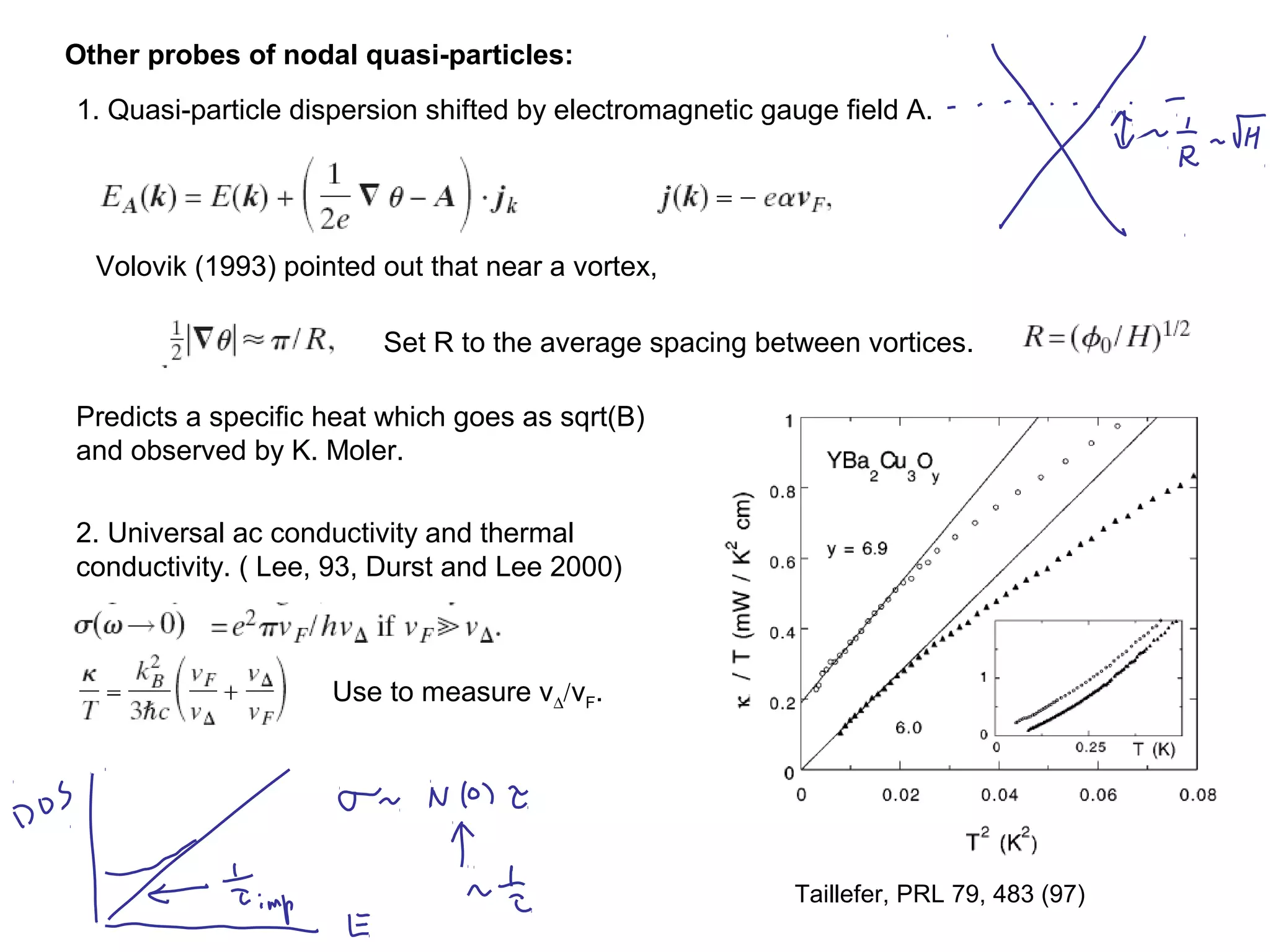 Other probes of nodal quasi-particles:
1. Quasi-particle dispersion shifted by electromagnetic gauge field A.
Volovik (1993) pointed out that near a vortex,
Set R to the average spacing between vortices.
Predicts a specific heat which goes as sqrt(B)
and observed by K. Moler.
2. Universal ac conductivity and thermal
conductivity. ( Lee, 93, Durst and Lee 2000)
Taillefer, PRL 79, 483 (97)
Use to measure v∆/vF.
 