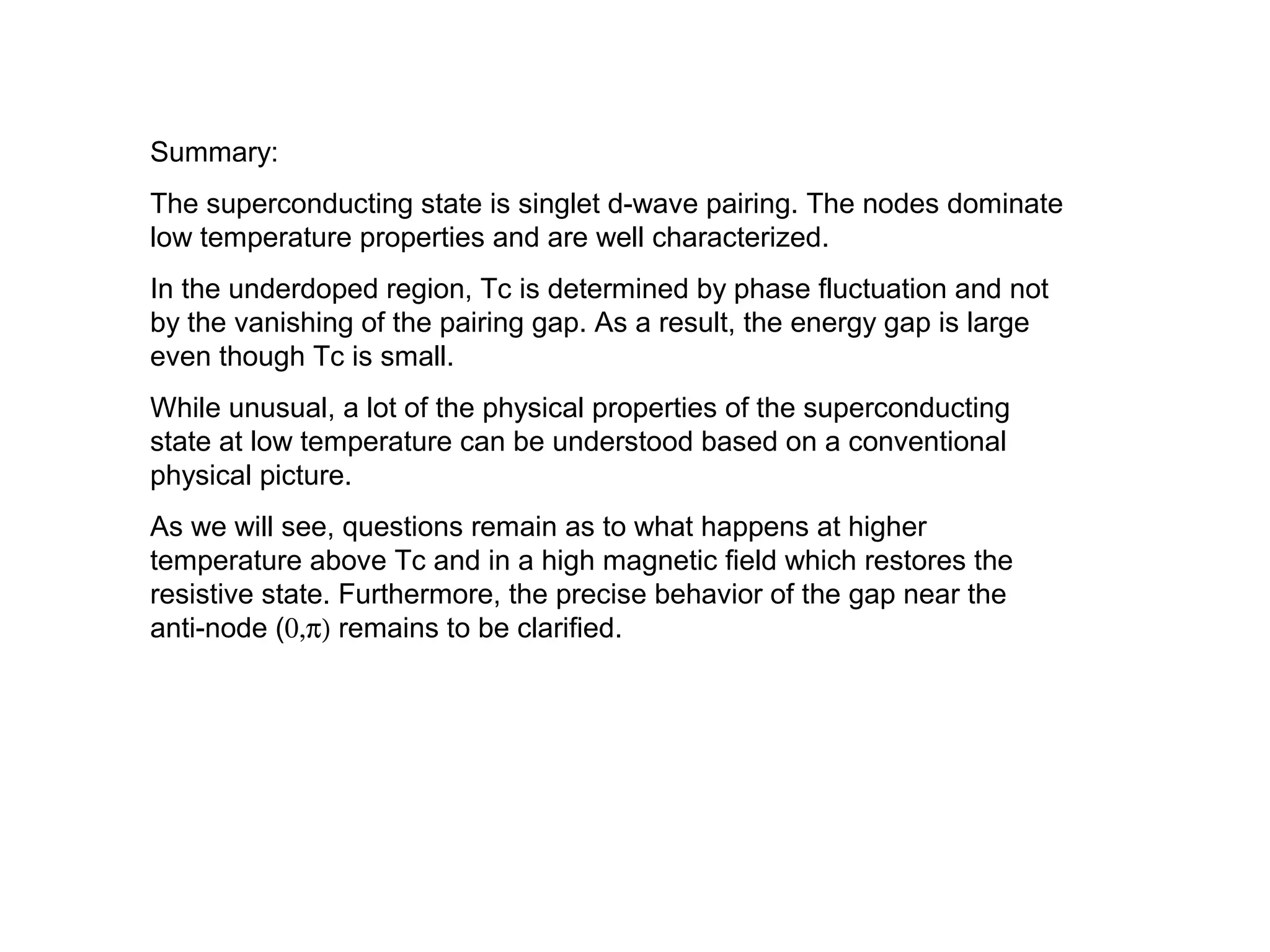 Summary:
The superconducting state is singlet d-wave pairing. The nodes dominate
low temperature properties and are well characterized.
In the underdoped region, Tc is determined by phase fluctuation and not
by the vanishing of the pairing gap. As a result, the energy gap is large
even though Tc is small.
While unusual, a lot of the physical properties of the superconducting
state at low temperature can be understood based on a conventional
physical picture.
As we will see, questions remain as to what happens at higher
temperature above Tc and in a high magnetic field which restores the
resistive state. Furthermore, the precise behavior of the gap near the
anti-node (0,π) remains to be clarified.
 