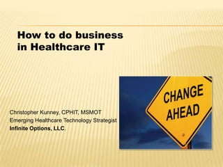 How to do business
in Healthcare IT
Christopher Kunney, CPHIT, MSMOT
Emerging Healthcare Technology Strategist
Infinite Options, LLC.
1
 