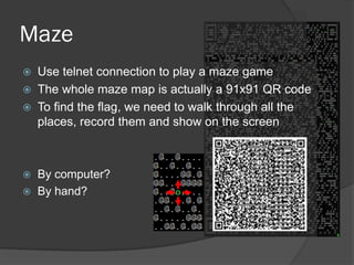 Use telnet connection to play a maze game
 The whole maze map is actually a 91x91 QR code
 To find the flag, we need to walk through all the
places, record them and show on the screen
 By computer?
 By hand?
Maze
 