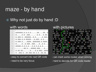maze - by hand
 Why not just do by hand :D
- easy to convert into real QR code
- need to be very focus
with pictures
- can mark some routes when solving
- hard to decode for QR code reader
with words
 