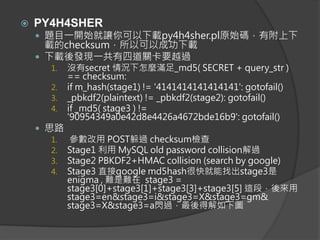  PY4H4SHER
 題目一開始就讓你可以下載py4h4sher.pl原始碼，有附上下
載的checksum，所以可以成功下載
 下載後發現一共有四道關卡要越過
1. 沒有secret 情況下怎麼滿足_md5( SECRET + query_str )
== checksum:
2. if m_hash(stage1) != '4141414141414141': gotofail()
3. _pbkdf2(plaintext) != _pbkdf2(stage2): gotofail()
4. if _md5( stage3 ) !=
'90954349a0e42d8e4426a4672bde16b9': gotofail()
 思路
1. 參數改用 POST躲過 checksum檢查
2. Stage1 利用 MySQL old password collision解過
3. Stage2 PBKDF2+HMAC collision (search by google)
4. Stage3 直接google md5hash很快就能找出stage3是
enigma , 難是難在 stage3 =
stage3[0]+stage3[1]+stage3[3]+stage3[5] 這段，後來用
stage3=en&stage3=i&stage3=X&stage3=gm&
stage3=X&stage3=a閃過，最後得解如下圖
 