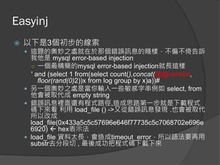 Easyinj
 以下是3個初步的線索
 這題的奧妙之處就在於那個錯誤訊息的賤樣，不偏不倚告訴
我他是 mysql error-based injection
○ 一個最精簡的mysql error-based injection就長這樣
' and (select 1 from(select count(),concat(@@version,
floor(rand(0)2))x from log group by x)a))#
 另一個奧妙之處是當你輸入一些敏感字串例如 select, from
他會被取代成 empty string
 錯誤訊息裡面還有程式路徑,造成思路第一步就是下載程式
碼下來看 利用 load_file () ->又從錯誤訊息發現 .也會被取代
所以改成
load_file(0x433a5c5c57696e646f77735c5c7068702e696e
6920)  hex表示法
 load_file 資料太長，會造成timeout_error，所以語法要再用
substr去分段切 , 最後成功把程式碼下載下來
 