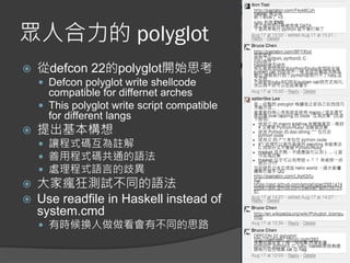 眾人合力的 polyglot
 從defcon 22的polyglot開始思考
 Defcon polyglot write shellcode
compatible for differnet arches
 This polyglot write script compatible
for different langs
 提出基本構想
 讓程式碼互為註解
 善用程式碼共通的語法
 處理程式語言的歧異
 大家瘋狂測試不同的語法
 Use readfile in Haskell instead of
system.cmd
 有時候換人做做看會有不同的思路
 