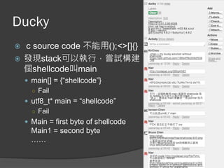 Ducky
 c source code 不能用();<>[]{}
 發現stack可以執行，嘗試構建
個shellcode叫main
 main[] = {“shellcode”}
○ Fail
 utf8_t* main = “shellcode”
○ Fail
 Main = first byte of shellcode
Main1 = second byte
……
 