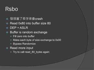 Rsbo
 發現塞了長字串會crash
 Read 0x80 into buffer size 80
 DEP + ASLR
 Buffer is random exchange
 Fill zero into buffer
 Make each byte of size exchange to 0x00
 Bypass Randomize
 Read more input
 Try to call read_80_bytes again
 