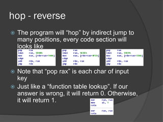 hop - reverse
 The program will “hop” by indirect jump to
many positions, every code section will
looks like
 Note that “pop rax” is each char of input
key
 Just like a “function table lookup”. If our
answer is wrong, it will return 0. Otherwise,
it will return 1.
 