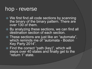 hop - reverse
 We first find all code sections by scanning
the binary of the binary pattern. There are
over 130 of them.
 By analyzing these sections, we can find all
destination section of each section.
 These sections are just like an “automata”,
which reminds me of “automata - Boston
Key Party 2014”.
 Find the correct “path (key)”, which will
steps over 40 states and finally get to the
“return 1” state.
 