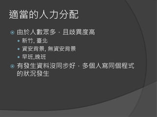 適當的人力分配
 由於人數眾多，且歧異度高
 新竹, 臺北
 資安背景, 無資安背景
 早班,晚班
 有發生資料沒同步好，多個人寫同個程式
的狀況發生
 