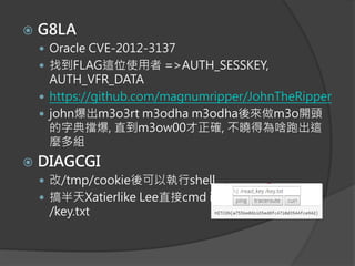  G8LA
 Oracle CVE-2012-3137
 找到FLAG這位使用者 =>AUTH_SESSKEY,
AUTH_VFR_DATA
 https://github.com/magnumripper/JohnTheRipper
 john爆出m3o3rt m3odha m3odha後來做m3o開頭
的字典擋爆, 直到m3ow00才正確, 不曉得為啥跑出這
麼多組
 DIAGCGI
 改/tmp/cookie後可以執行shell
 搞半天Xatierlike Lee直接cmd injection /read_key
/key.txt
 