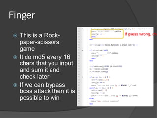 Finger
 This is a Rock-
paper-scissors
game
 It do md5 every 16
chars that you input
and sum it and
check later
 If we can bypass
boss attack then it is
possible to win
If guess wrong, che
 
