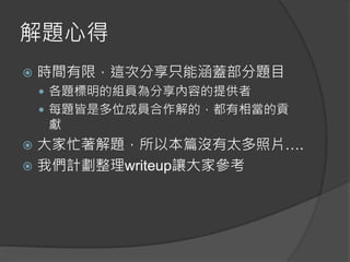 解題心得
 時間有限，這次分享只能涵蓋部分題目
 各題標明的組員為分享內容的提供者
 每題皆是多位成員合作解的，都有相當的貢
獻
 大家忙著解題，所以本篇沒有太多照片….
 我們計劃整理writeup讓大家參考
 