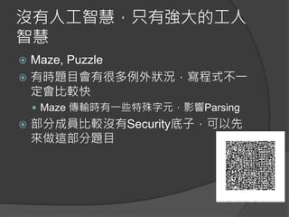 沒有人工智慧，只有強大的工人
智慧
 Maze, Puzzle
 有時題目會有很多例外狀況，寫程式不一
定會比較快
 Maze 傳輸時有一些特殊字元，影響Parsing
 部分成員比較沒有Security底子，可以先
來做這部分題目
 