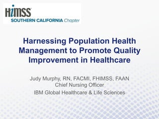 Harnessing Population Health
Management to Promote Quality
Improvement in Healthcare
Judy Murphy, RN, FACMI, FHIMSS, FAAN
Chief Nursing Officer
IBM Global Healthcare & Life Sciences
 