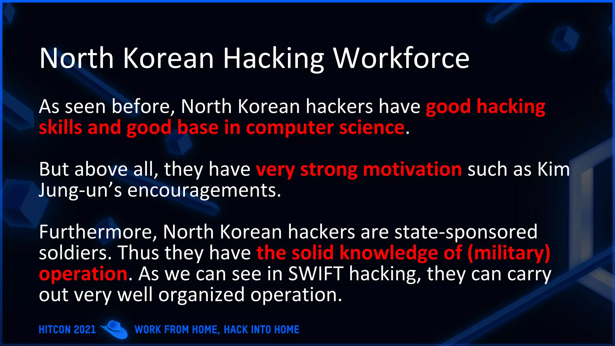 North Korean Hacking Workforce
As seen before, North Korean hackers have good hacking
skills and good base in computer science.
But above all, they have very strong motivation such as Kim
Jung-un’s encouragements.
Furthermore, North Korean hackers are state-sponsored
soldiers. Thus they have the solid knowledge of (military)
operation. As we can see in SWIFT hacking, they can carry
out very well organized operation.
 