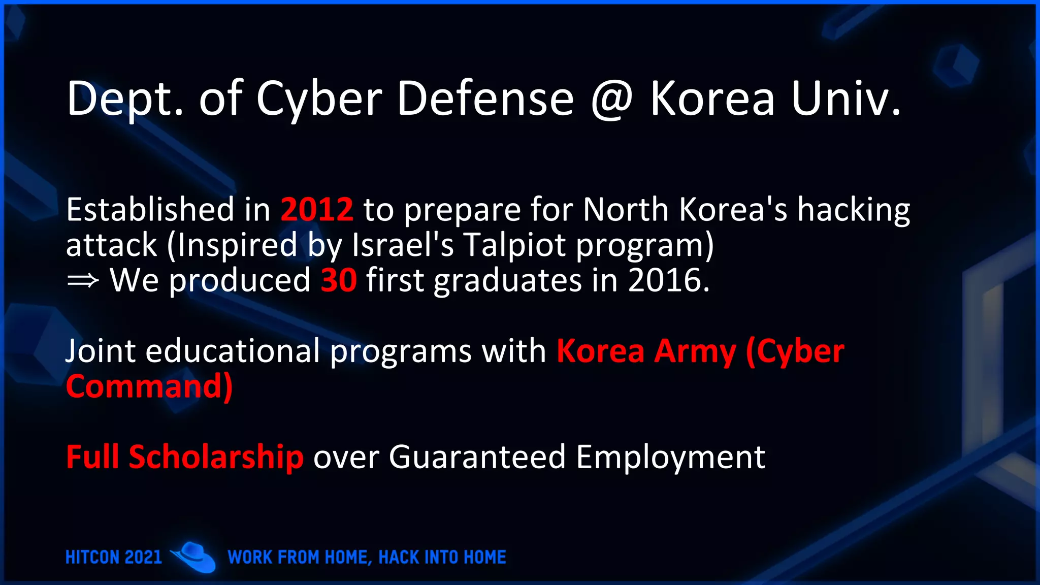 Dept. of Cyber Defense @ Korea Univ.
Established in 2012 to prepare for North Korea's hacking
attack (Inspired by Israel's Talpiot program)
⇒ We produced 30 first graduates in 2016.
Joint educational programs with Korea Army (Cyber
Command)
Full Scholarship over Guaranteed Employment
 