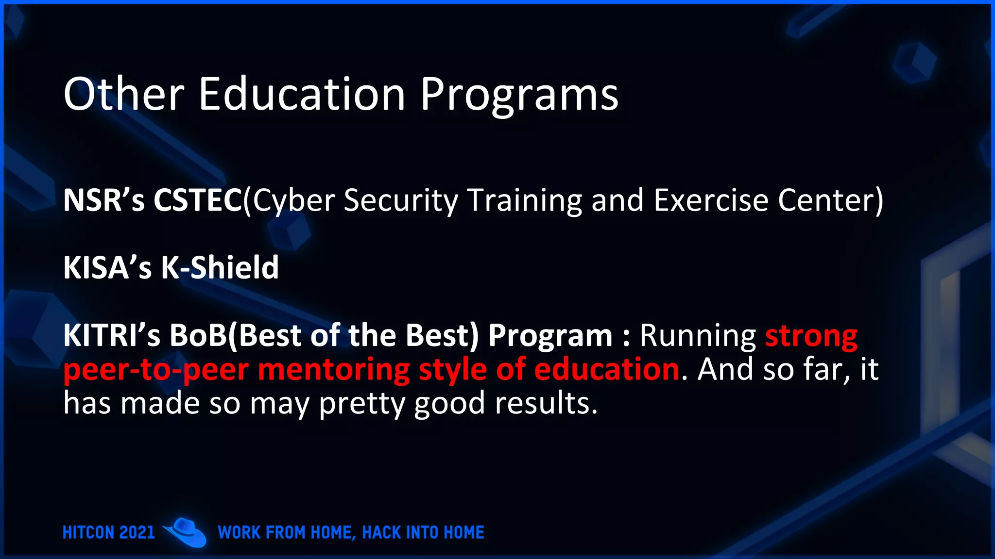 Other Education Programs
NSR’s CSTEC(Cyber Security Training and Exercise Center)
KISA’s K-Shield
KITRI’s BoB(Best of the Best) Program : Running strong
peer-to-peer mentoring style of education. And so far, it
has made so may pretty good results.
 
