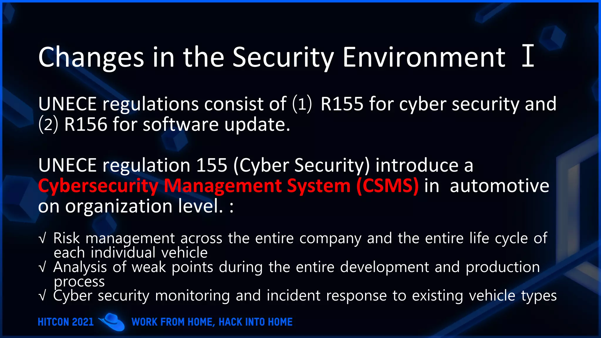 Changes in the Security Environment Ⅰ
UNECE regulations consist of ⑴ R155 for cyber security and
⑵ R156 for software update.
UNECE regulation 155 (Cyber Security) introduce a
Cybersecurity Management System (CSMS) in automotive
on organization level. :
√ Risk management across the entire company and the entire life cycle of
each individual vehicle
√ Analysis of weak points during the entire development and production
process
√ Cyber ​​security monitoring and incident response to existing vehicle types
 