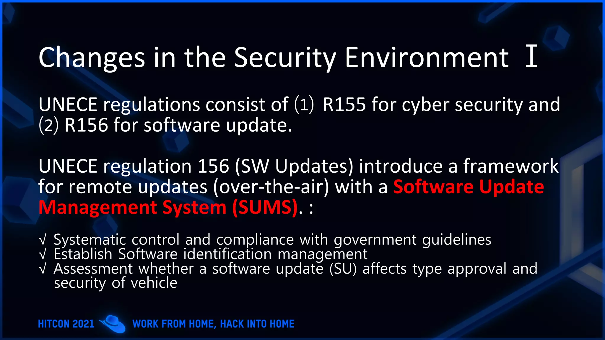 Changes in the Security Environment Ⅰ
UNECE regulations consist of ⑴ R155 for cyber security and
⑵ R156 for software update.
UNECE regulation 156 (SW Updates) introduce a framework
for remote updates (over-the-air) with a Software Update
Management System (SUMS). :
√ Systematic control and compliance with government guidelines
√ Establish Software identification management
√ Assessment whether a software update (SU) affects type approval and
security of vehicle
 
