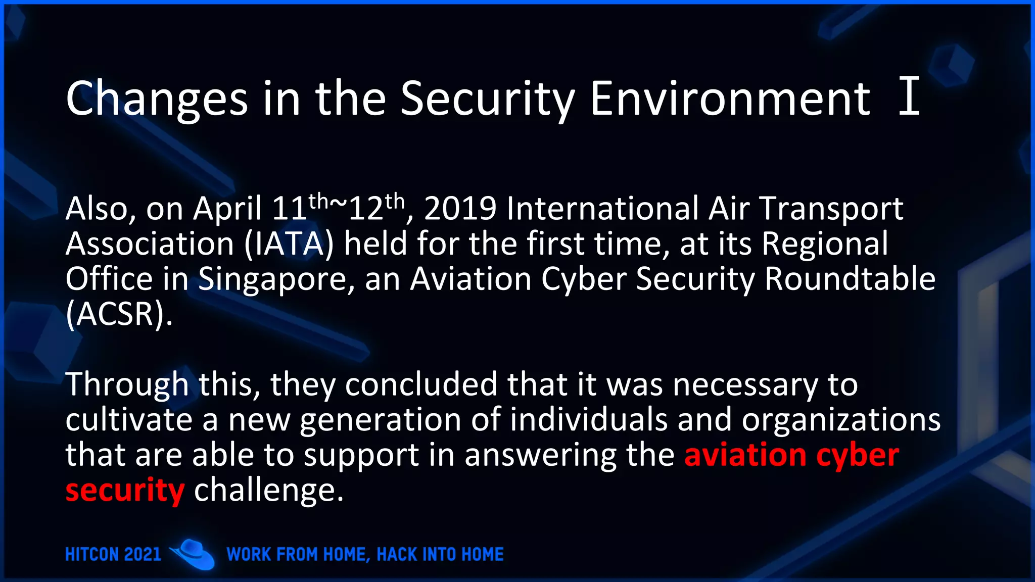 Changes in the Security Environment Ⅰ
Also, on April 11th~12th, 2019 International Air Transport
Association (IATA) held for the first time, at its Regional
Office in Singapore, an Aviation Cyber Security Roundtable
(ACSR).
Through this, they concluded that it was necessary to
cultivate a new generation of individuals and organizations
that are able to support in answering the aviation cyber
security challenge.
 