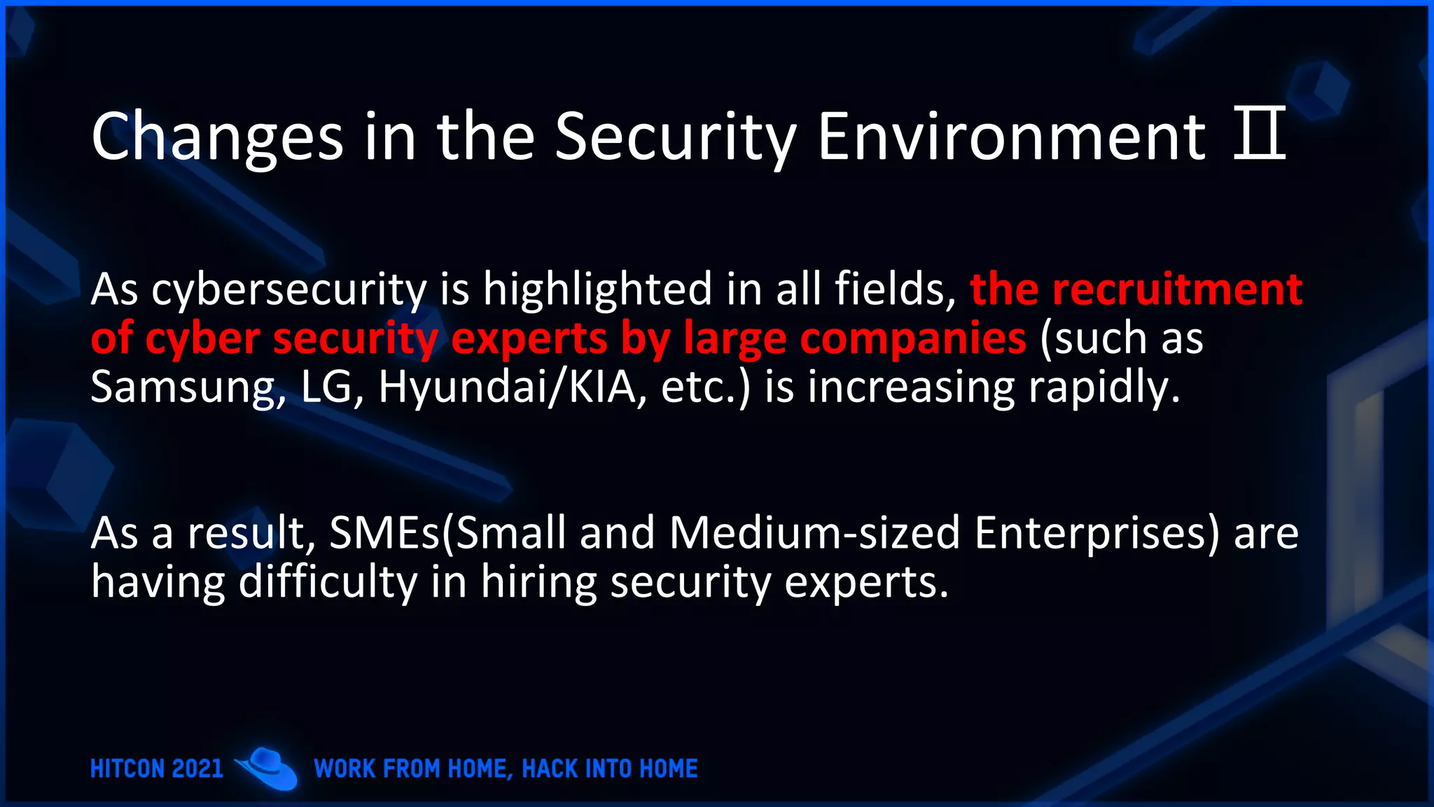 Changes in the Security Environment Ⅱ
As cybersecurity is highlighted in all fields, the recruitment
of cyber security experts by large companies (such as
Samsung, LG, Hyundai/KIA, etc.) is increasing rapidly.
As a result, SMEs(Small and Medium-sized Enterprises) are
having difficulty in hiring security experts.
 