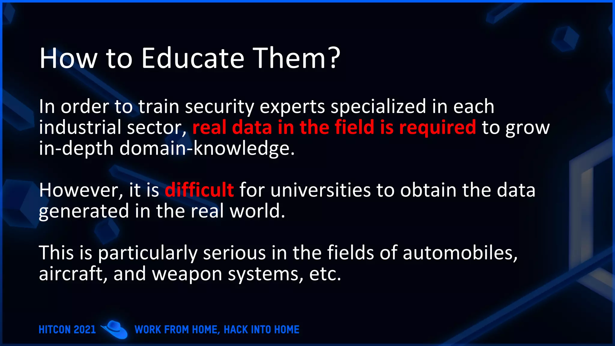 How to Educate Them?
In order to train security experts specialized in each
industrial sector, real data in the field is required to grow
in-depth domain-knowledge.
However, it is difficult for universities to obtain the data
generated in the real world.
This is particularly serious in the fields of automobiles,
aircraft, and weapon systems, etc.
 