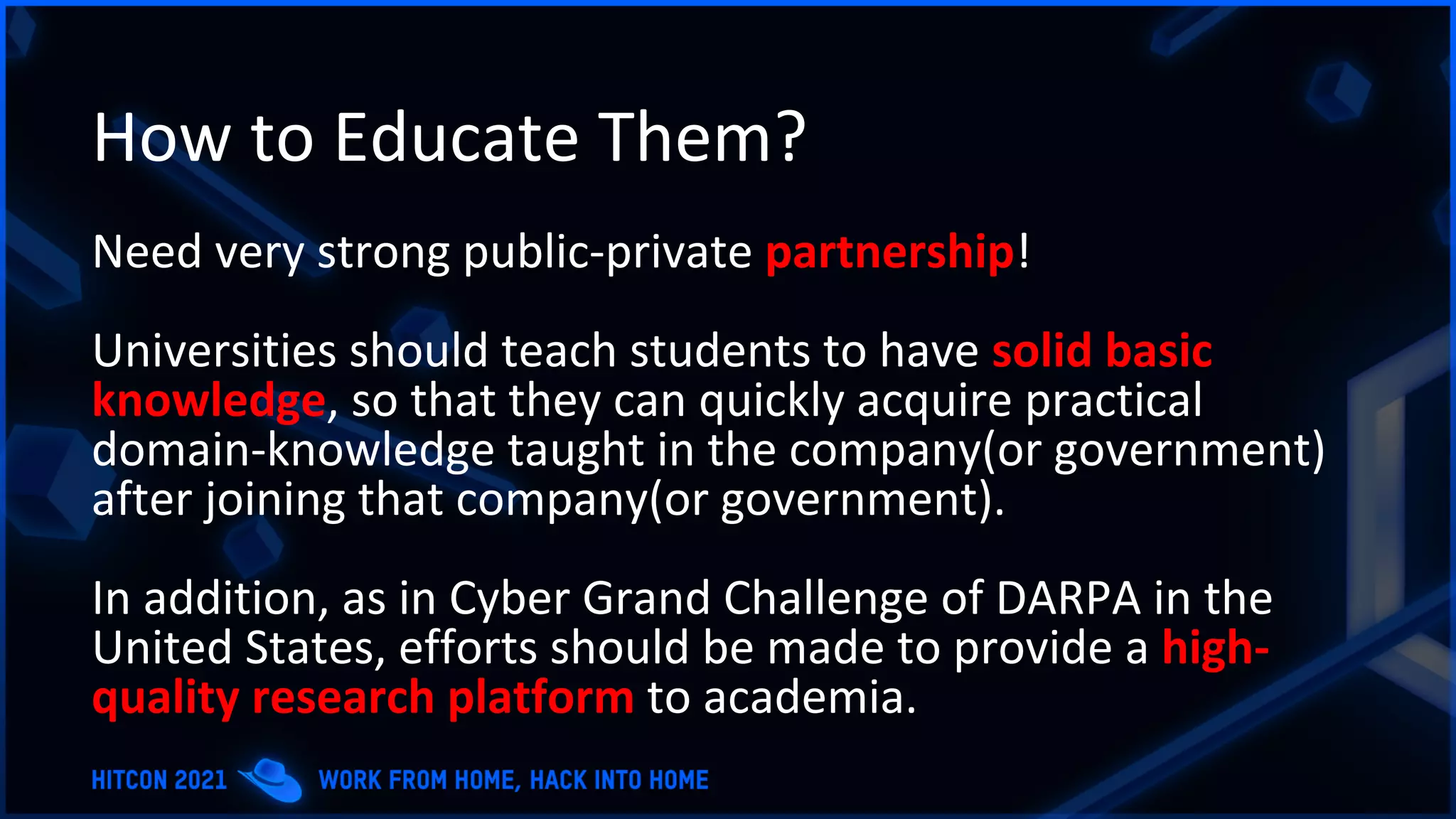 How to Educate Them?
Need very strong public-private partnership!
Universities should teach students to have solid basic
knowledge, so that they can quickly acquire practical
domain-knowledge taught in the company(or government)
after joining that company(or government).
In addition, as in Cyber Grand Challenge of DARPA in the
United States, efforts should be made to provide a high-
quality research platform to academia.
 