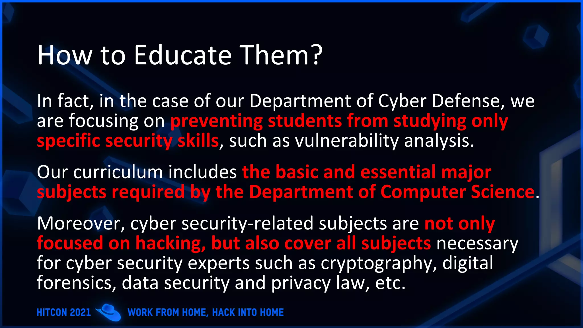 How to Educate Them?
In fact, in the case of our Department of Cyber Defense, we
are focusing on preventing students from studying only
specific security skills, such as vulnerability analysis.
Our curriculum includes the basic and essential major
subjects required by the Department of Computer Science.
Moreover, cyber security-related subjects are not only
focused on hacking, but also cover all subjects necessary
for cyber security experts such as cryptography, digital
forensics, data security and privacy law, etc.
 