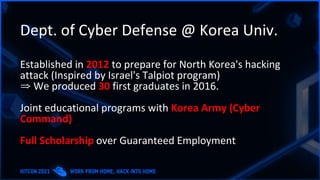 Dept. of Cyber Defense @ Korea Univ.
Established in 2012 to prepare for North Korea's hacking
attack (Inspired by Israel's Talpiot program)
⇒ We produced 30 first graduates in 2016.
Joint educational programs with Korea Army (Cyber
Command)
Full Scholarship over Guaranteed Employment
 