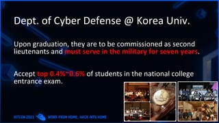 Dept. of Cyber Defense @ Korea Univ.
Upon graduation, they are to be commissioned as second
lieutenants and must serve in the military for seven years.
Accept top 0.4%~0.6% of students in the national college
entrance exam.
 