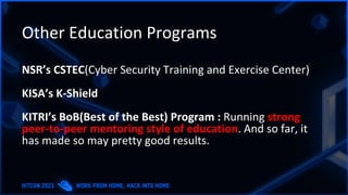 Other Education Programs
NSR’s CSTEC(Cyber Security Training and Exercise Center)
KISA’s K-Shield
KITRI’s BoB(Best of the Best) Program : Running strong
peer-to-peer mentoring style of education. And so far, it
has made so may pretty good results.
 