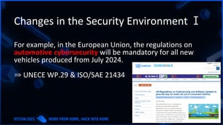 Changes in the Security Environment Ⅰ
For example, in the European Union, the regulations on
automotive cybersecurity will be mandatory for all new
vehicles produced from July 2024.
⇒ UNECE WP.29 & ISO/SAE 21434
 