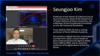 Seungjoo Kim
Professor of the School of Cybersecurity of
Korea University, Head of the Department
of Cyber Defense of Korea University, and
a Member of the Presidential Committee
on the 4th Industrial Revolution.
From 2018 to 2019, he was a visiting
professor of Korea Military Academy.
He served as a Black Hat Asia review board
member from 2019, a team leader of
Korea Internet & Security Agency (KISA)
from 1998 to 2004, and an associate
professor of Sungkyunkwan University,
Korea.
 