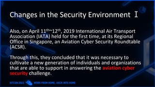 Changes in the Security Environment Ⅰ
Also, on April 11th~12th, 2019 International Air Transport
Association (IATA) held for the first time, at its Regional
Office in Singapore, an Aviation Cyber Security Roundtable
(ACSR).
Through this, they concluded that it was necessary to
cultivate a new generation of individuals and organizations
that are able to support in answering the aviation cyber
security challenge.
 