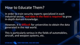 How to Educate Them?
In order to train security experts specialized in each
industrial sector, real data in the field is required to grow
in-depth domain-knowledge.
However, it is difficult for universities to obtain the data
generated in the real world.
This is particularly serious in the fields of automobiles,
aircraft, and weapon systems, etc.
 