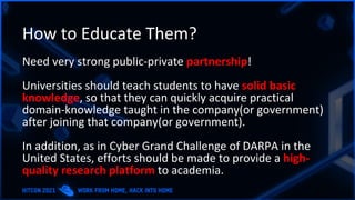 How to Educate Them?
Need very strong public-private partnership!
Universities should teach students to have solid basic
knowledge, so that they can quickly acquire practical
domain-knowledge taught in the company(or government)
after joining that company(or government).
In addition, as in Cyber Grand Challenge of DARPA in the
United States, efforts should be made to provide a high-
quality research platform to academia.
 
