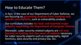 How to Educate Them?
In fact, in the case of our Department of Cyber Defense, we
are focusing on preventing students from studying only
specific security skills, such as vulnerability analysis.
Our curriculum includes the basic and essential major
subjects required by the Department of Computer Science.
Moreover, cyber security-related subjects are not only
focused on hacking, but also cover all subjects necessary
for cyber security experts such as cryptography, digital
forensics, data security and privacy law, etc.
 