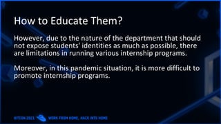 How to Educate Them?
However, due to the nature of the department that should
not expose students' identities as much as possible, there
are limitations in running various internship programs.
Moreover, in this pandemic situation, it is more difficult to
promote internship programs.
 