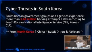 Cyber Threats in South Korea
South Korean government groups and agencies experience
more than 1.62 million hacking attempts a day according to
South Korean National Intelligence Service (NIS, Korean
CIA).
⇒ From North Korea 》 China 〉 Russia 〉 Iran & Pakistan ↑
 