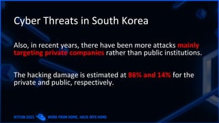 Cyber Threats in South Korea
Also, in recent years, there have been more attacks mainly
targeting private companies rather than public institutions.
The hacking damage is estimated at 86% and 14% for the
private and public, respectively.
 