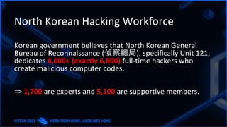 North Korean Hacking Workforce
Korean government believes that North Korean General
Bureau of Reconnaissance (偵察總局), specifically Unit 121,
dedicates 6,000+ (exactly 6,800) full-time hackers who
create malicious computer codes.
⇒ 1,700 are experts and 5,100 are supportive members.
 