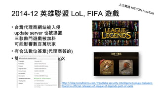 2014-12 英雄聯盟 LoL, FIFA 遊戲
• 台灣代理商網站被入侵 
update server 也被換置 
三款熱門遊戲被加料 
可能影響數百萬玩家
• 有合法數位簽章(代理商簽的)
• 簡體中文惡意程式 PlugX
上次開過 HITCON FreeTalk
http://blog.trendmicro.com/trendlabs-security-intelligence/plugx-malware-
found-in-official-releases-of-league-of-legends-path-of-exile
 