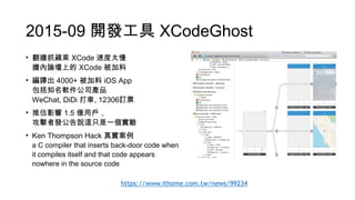 2015-09 開發工具 XCodeGhost
• 翻牆抓蘋果 XCode 速度太慢 
牆內論壇上的 XCode 被加料
• 編譯出 4000+ 被加料 iOS App 
包括知名軟件公司產品 
WeChat, DiDi 打車, 12306訂票
• 推估影響 1.5 億用戶， 
攻擊者發公告說這只是一個實驗
• Ken Thompson Hack 真實案例 
a C compiler that inserts back-door code when
it compiles itself and that code appears
nowhere in the source code
https://www.ithome.com.tw/news/99234
 
