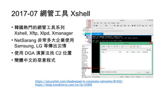 2017-07 網管工具 Xshell
• 韓國熱門的網管工具系列 
Xshell, Xftp, Xlpd, Xmanager
• NetSarang 非常多大企業使用 
Samsung, LG 等傳出災情
• 使用 DGA 演算法找 C2 位置
• 簡體中文的惡意程式
https://securelist.com/shadowpad-in-corporate-networks/81432/
https://blog.trendmicro.com.tw/?p=51859
 