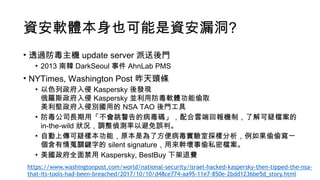 資安軟體本身也可能是資安漏洞?
• 透過防毒主機 update server 派送後門
• 2013 南韓 DarkSeoul 事件 AhnLab PMS
• NYTimes, Washington Post 昨天頭條
• 以色列政府入侵 Kaspersky 後發現 
俄羅斯政府入侵 Kaspersky 並利用防毒軟體功能偷取 
美利堅政府入侵別國用的 NSA TAO 後門工具
• 防毒公司長期用「不會跳警告的病毒碼」，配合雲端回報機制，了解可疑檔案的
in-the-wild 狀況，調整偵測率以避免誤判。
• 自動上傳可疑樣本功能，原本是為了方便病毒實驗室採樣分析，例如果偷偷寫一
個含有情蒐關鍵字的 silent signature，用來幹壞事偷私密檔案。
• 美國政府全面禁用 Kaspersky, BestBuy 下架退費
https://www.washingtonpost.com/world/national-security/israel-hacked-kaspersky-then-tipped-the-nsa-
that-its-tools-had-been-breached/2017/10/10/d48ce774-aa95-11e7-850e-2bdd1236be5d_story.html
 