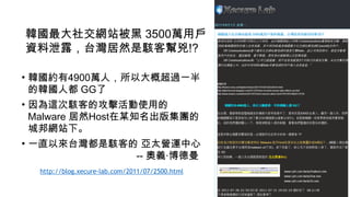 韓國最大社交網站被黑 3500萬用戶
資料泄露，台灣居然是駭客幫兇!?
• 韓國約有4900萬人，所以大概超過一半
的韓國人都 GG了
• 因為這次駭客的攻擊活動使用的
Malware 居然Host在某知名出版集團的
城邦網站下。
• 一直以來台灣都是駭客的 亞太營運中心 
-- 奧義‧博德曼
http://blog.xecure-lab.com/2011/07/2500.html
!
 